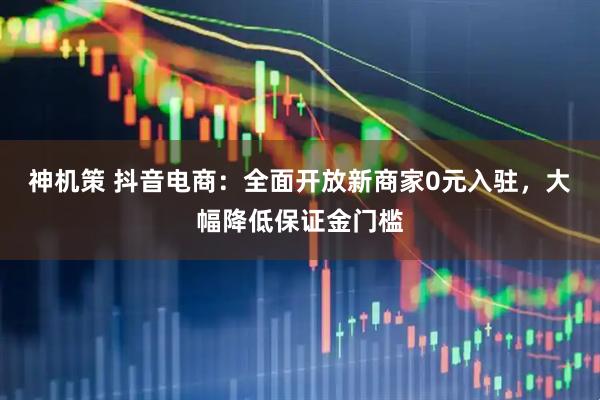 神机策 抖音电商：全面开放新商家0元入驻，大幅降低保证金门槛