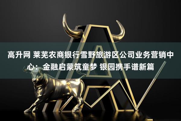 高升网 莱芜农商银行雪野旅游区公司业务营销中心：金融启蒙筑童梦 银园携手谱新篇