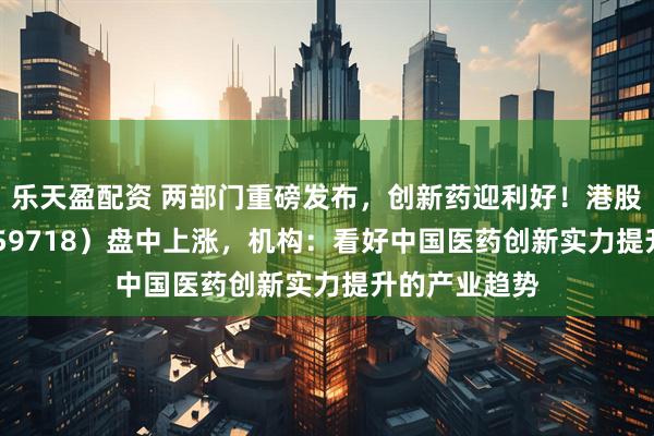 乐天盈配资 两部门重磅发布，创新药迎利好！港股医药ETF（159718）盘中上涨，机构：看好中国医药创新实力提升的产业趋势