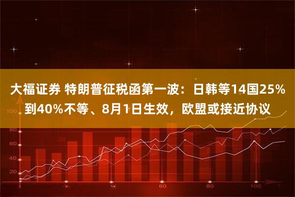大福证券 特朗普征税函第一波:日韩等14国25%到40%不等、8月1日生效,欧盟或接近协议