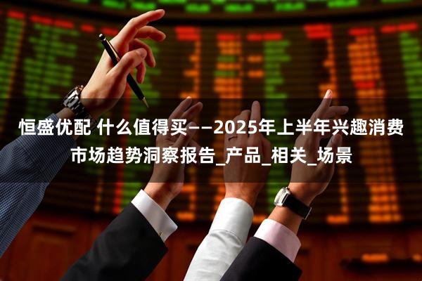 恒盛优配 什么值得买——2025年上半年兴趣消费市场趋势洞察报告_产品_相关_场景