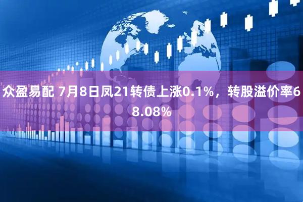 众盈易配 7月8日凤21转债上涨0.1%，转股溢价率68.08%