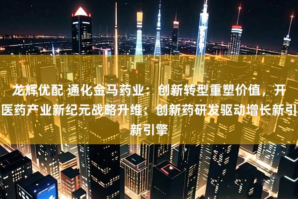 龙辉优配 通化金马药业：创新转型重塑价值，开启医药产业新纪元战略升维：创新药研发驱动增长新引擎