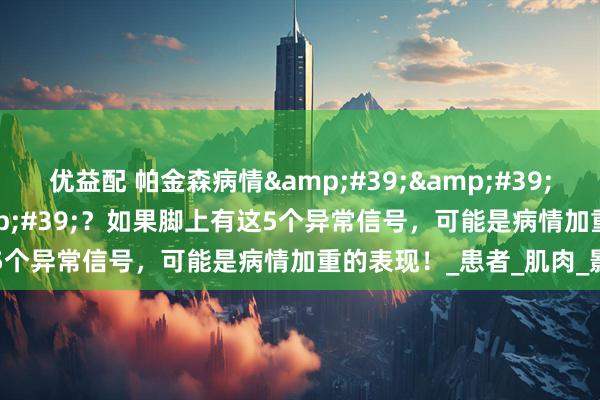 优益配 帕金森病情''脚先知''?如果脚上有这5个异常信号,可能是病情加重的表现!_患者_肌肉_影响