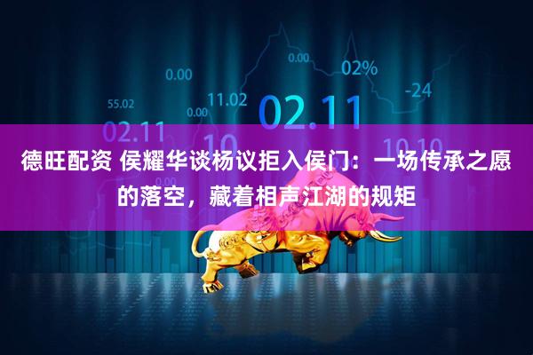 德旺配资 侯耀华谈杨议拒入侯门：一场传承之愿的落空，藏着相声江湖的规矩