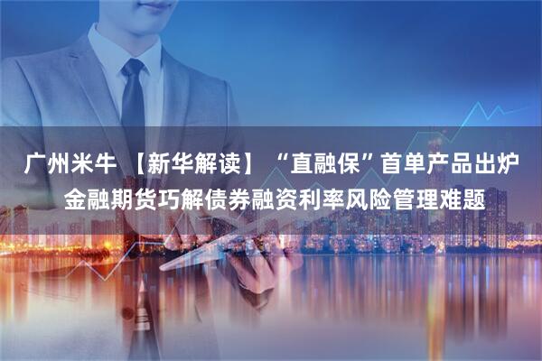 广州米牛 【新华解读】 “直融保”首单产品出炉 金融期货巧解债券融资利率风险管理难题